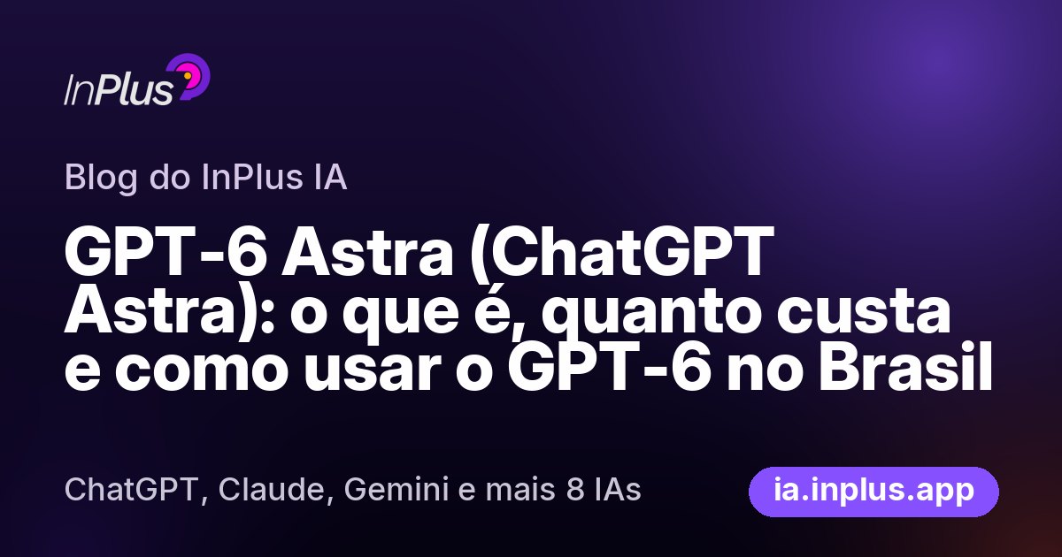GPT-6 Astra (ChatGPT Astra): o que é, quanto custa e como usar o GPT-6 no Brasil